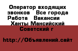  Оператор входящих звонков - Все города Работа » Вакансии   . Ханты-Мансийский,Советский г.